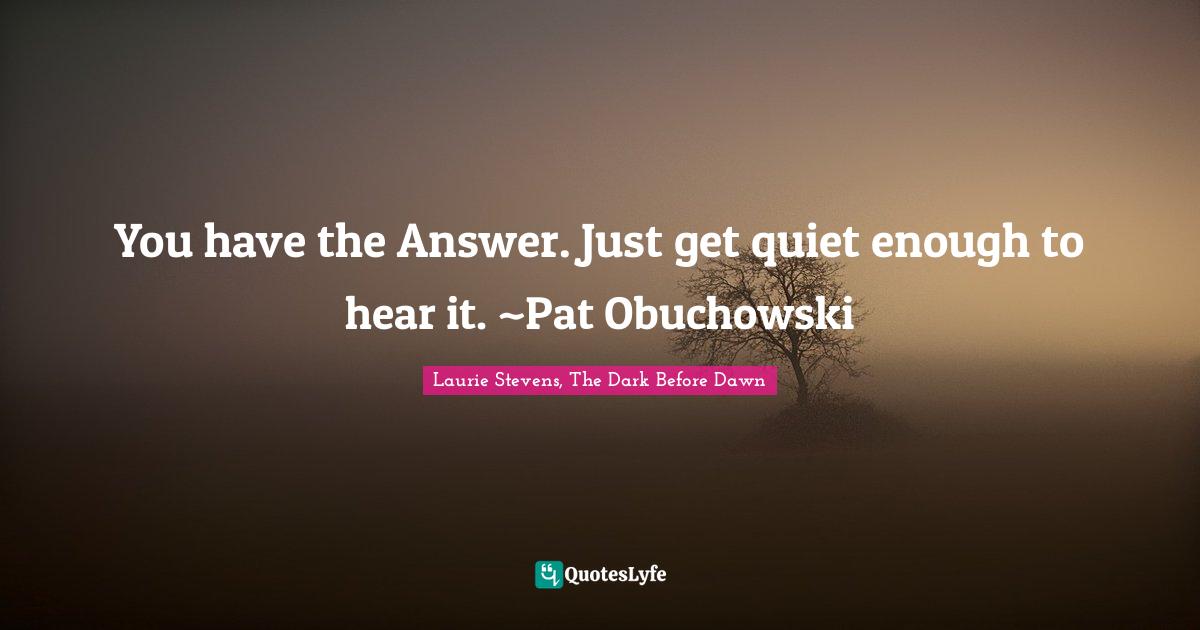 You have the Answer. Just get quiet enough to hear it. ~Pat Obuchowski