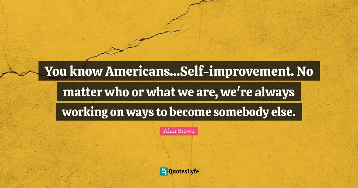 You know Americans...Self-improvement. No matter who or what we are, we're always working on ways to become somebody else.