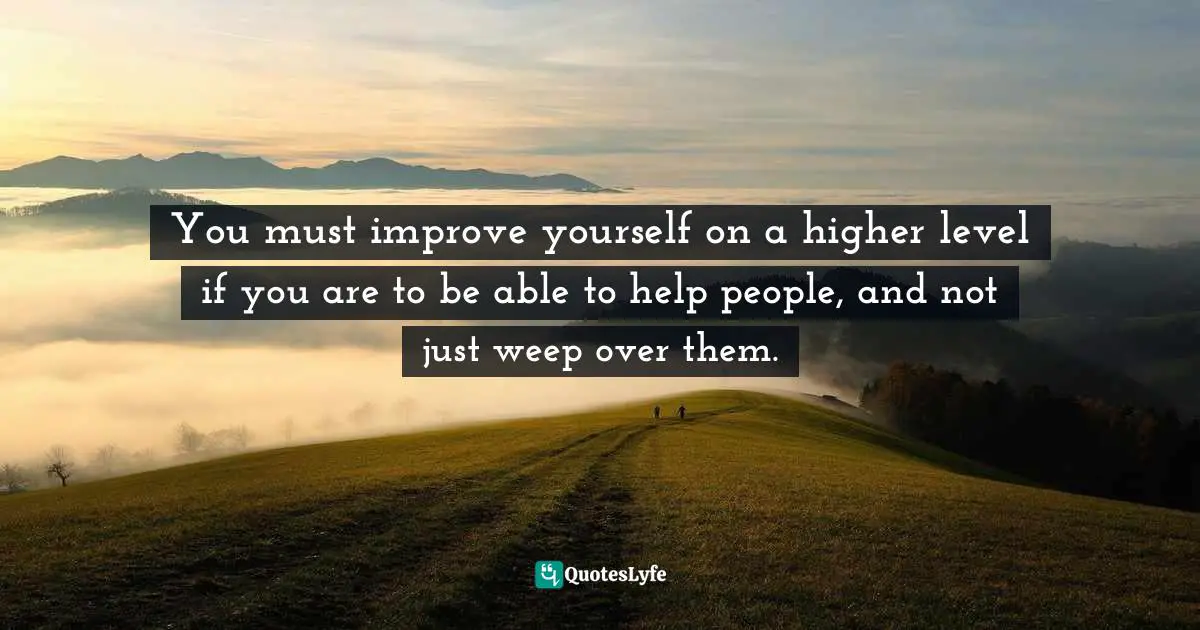 You must improve yourself on a higher level if you are to be able to help people, and not just weep over them.