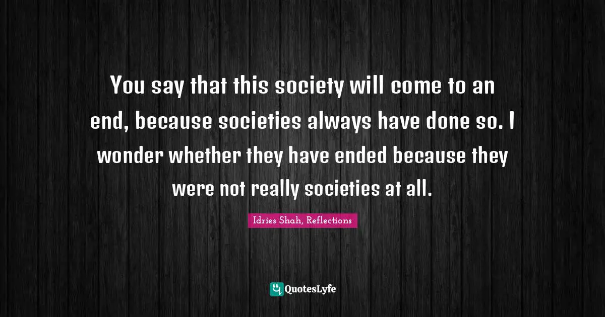 Idries Shah, Reflections Quotes: "You say that this society will come to an end, because societies always have done so. I wonder whether they have ended because they were not really societies at all."
