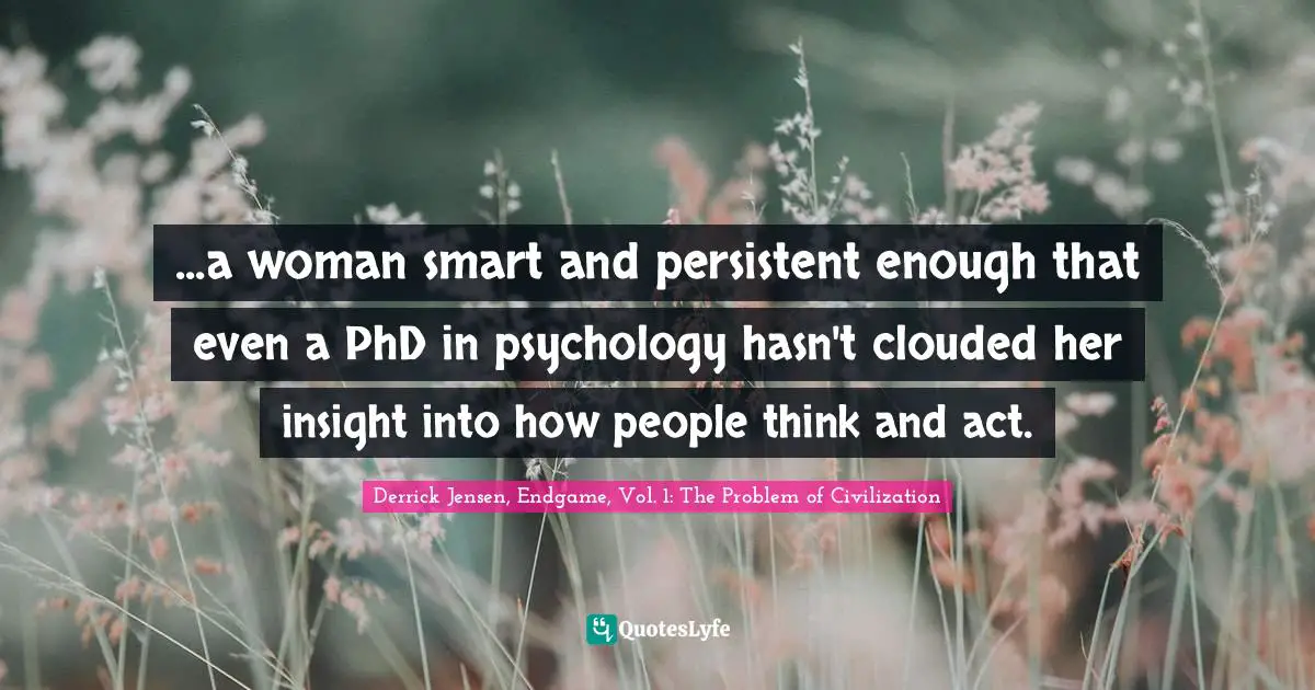 Derrick Jensen Quotes: "...a woman smart and persistent enough that even a PhD in psychology hasn't clouded her insight into how people think and act."