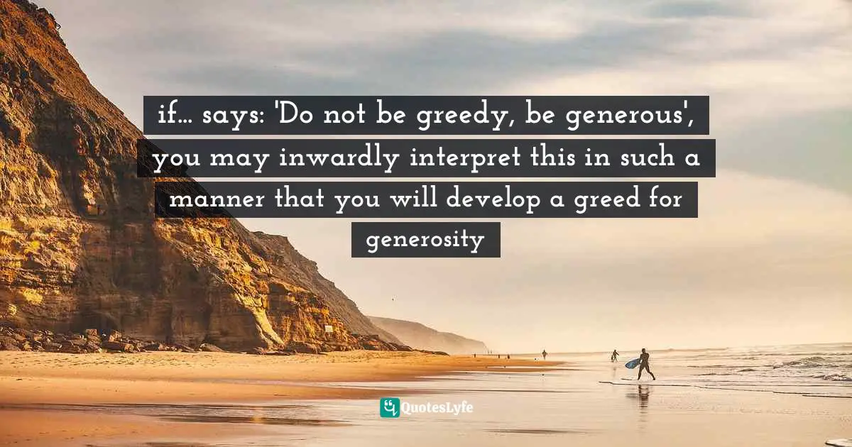 if... says: 'Do not be greedy, be generous', you may inwardly interpret this in such a manner that you will develop a greed for generosity