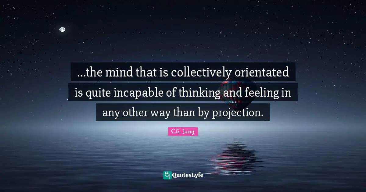 ...the mind that is collectively orientated is quite incapable of thinking and feeling in any other way than by projection.