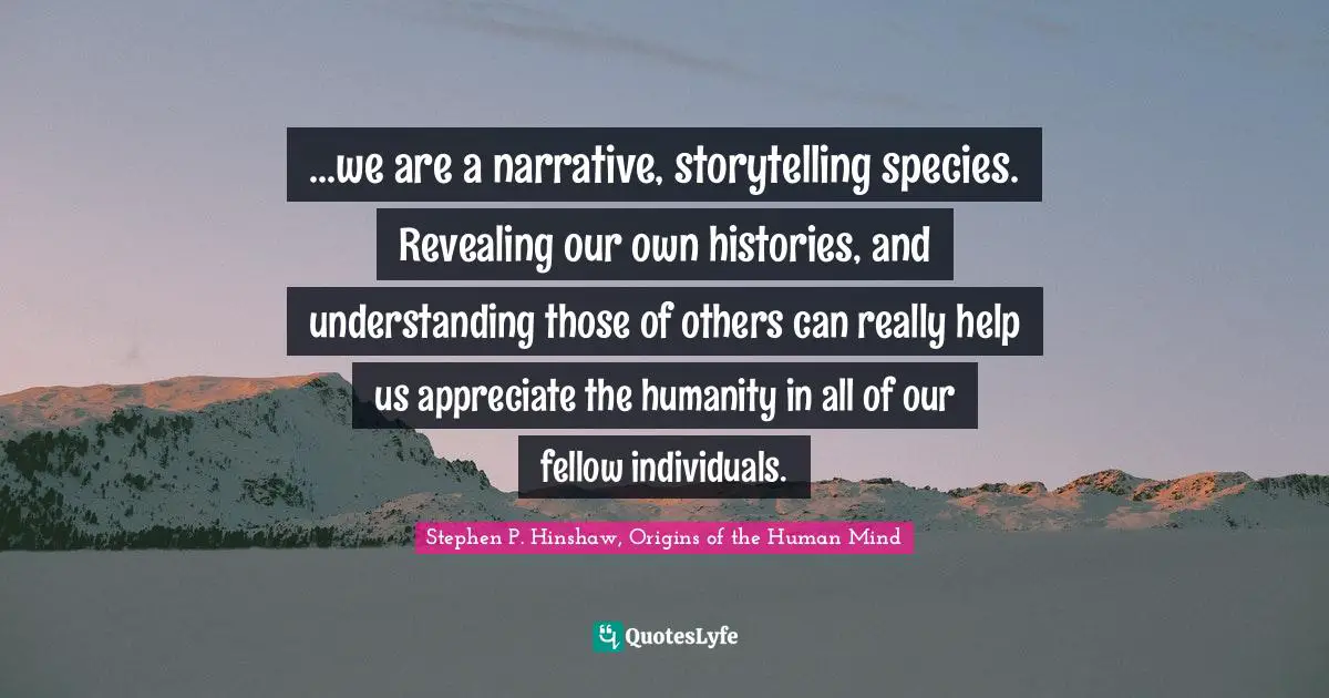 ...we are a narrative, storytelling species. Revealing our own histories, and understanding those of others can really help us appreciate the humanity in all of our fellow individuals.