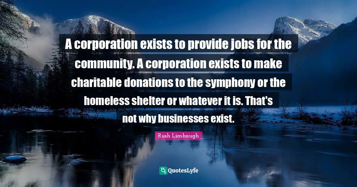 A corporation exists to provide jobs for the community. A corporation exists to make charitable donations to the symphony or the homeless shelter or whatever it is. That's not why businesses exist.