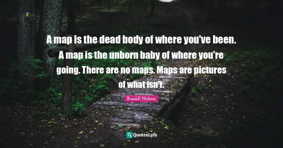 A map is the dead body of where you've been. A map is the unborn baby of where you're going. There are no maps. Maps are pictures of what isn't.