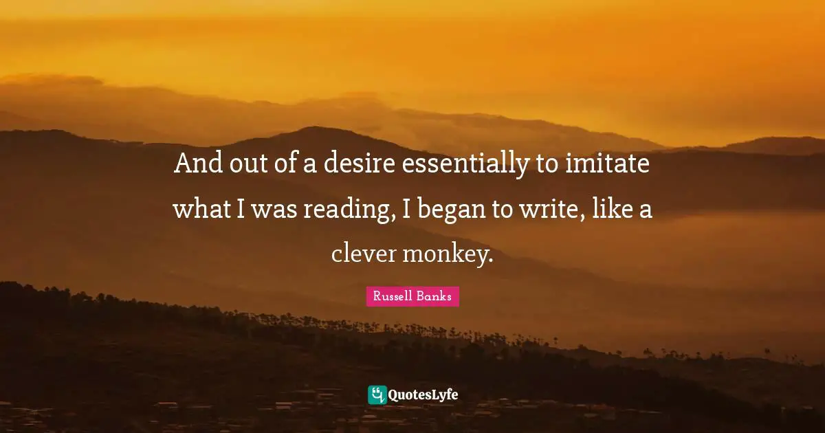 And out of a desire essentially to imitate what I was reading, I began to write, like a clever monkey.