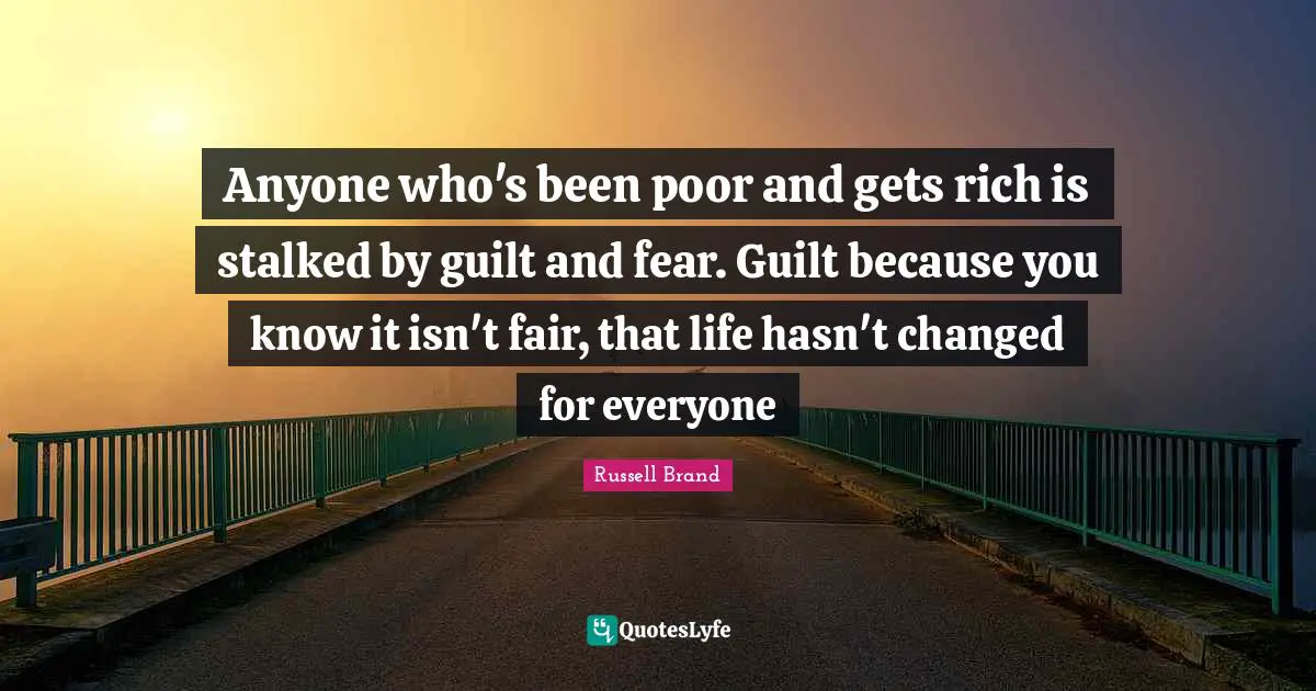 Anyone who's been poor and gets rich is stalked by guilt and fear. Guilt because you know it isn't fair, that life hasn't changed for everyone