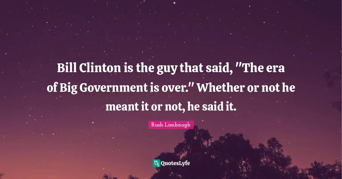 Bill Clinton is the guy that said, "The era of Big Government is over." Whether or not he meant it or not, he said it.