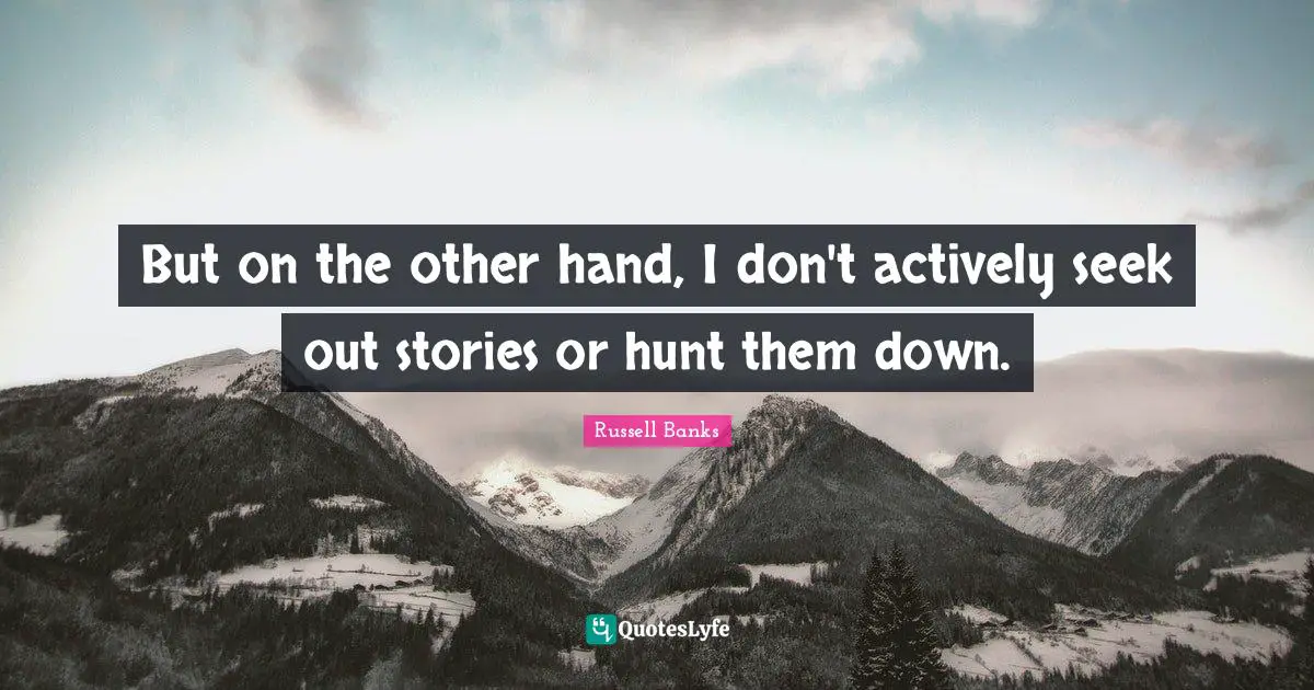 But on the other hand, I don't actively seek out stories or hunt them down.