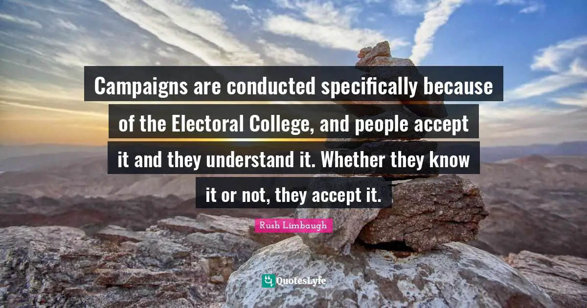 Campaigns are conducted specifically because of the Electoral College, and people accept it and they understand it. Whether they know it or not, they accept it.