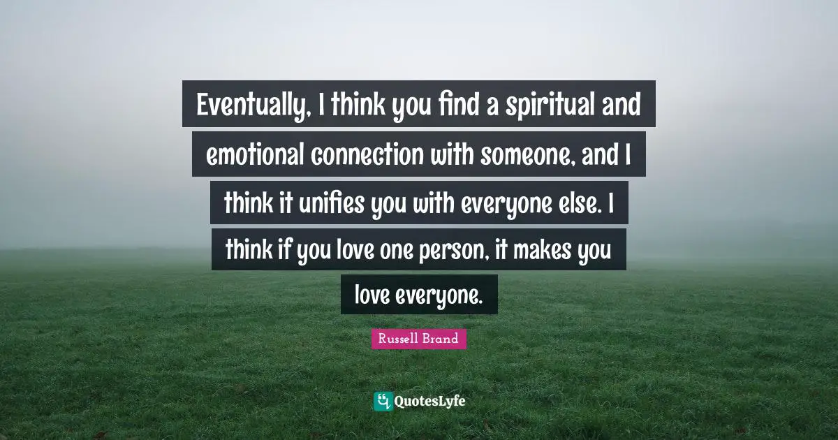 Eventually, I think you find a spiritual and emotional connection with someone, and I think it unifies you with everyone else. I think if you love one person, it makes you love everyone.