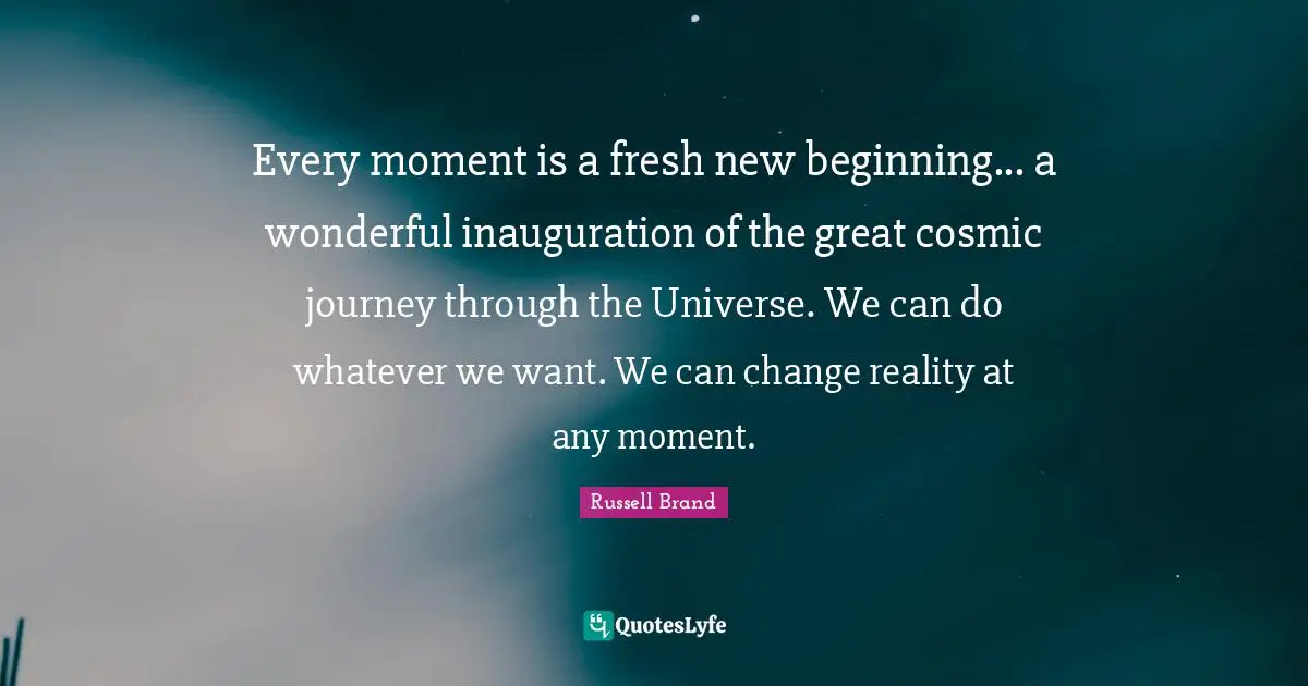 Every moment is a fresh new beginning... a wonderful inauguration of the great cosmic journey through the Universe. We can do whatever we want. We can change reality at any moment.