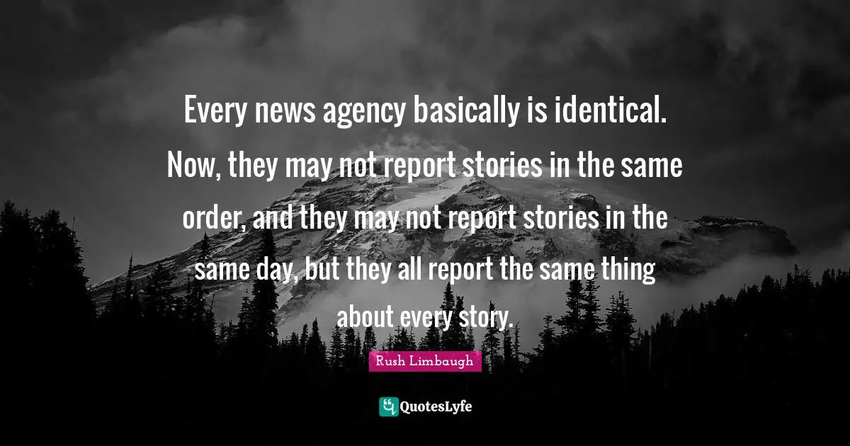 Every news agency basically is identical. Now, they may not report stories in the same order, and they may not report stories in the same day, but they all report the same thing about every story.