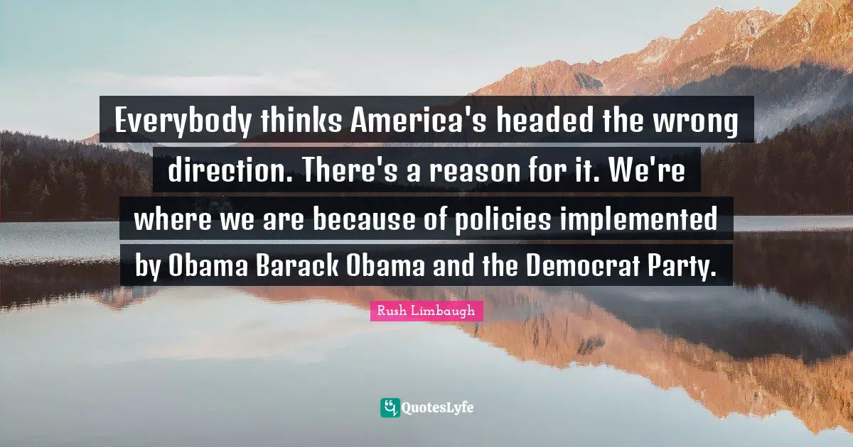 Everybody thinks America's headed the wrong direction. There's a reason for it. We're where we are because of policies implemented by Obama Barack Obama and the Democrat Party.