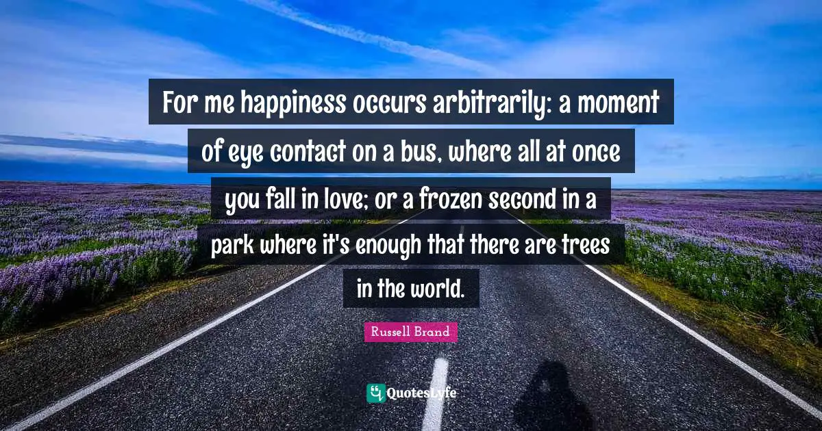 For me happiness occurs arbitrarily: a moment of eye contact on a bus, where all at once you fall in love; or a frozen second in a park where it's enough that there are trees in the world.