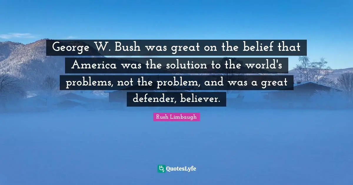 George W. Bush was great on the belief that America was the solution to the world's problems, not the problem, and was a great defender, believer.