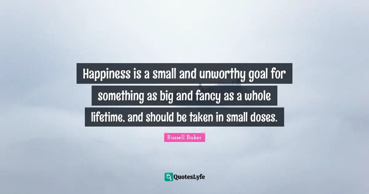 Happiness is a small and unworthy goal for something as big and fancy as a whole lifetime, and should be taken in small doses.