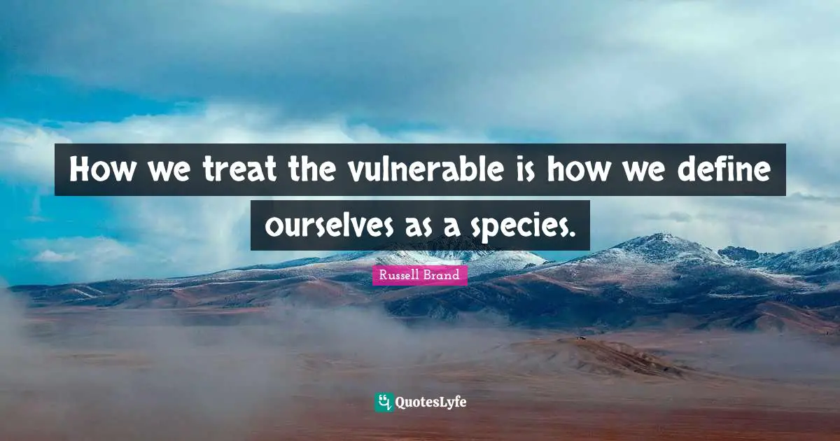 How we treat the vulnerable is how we define ourselves as a species.