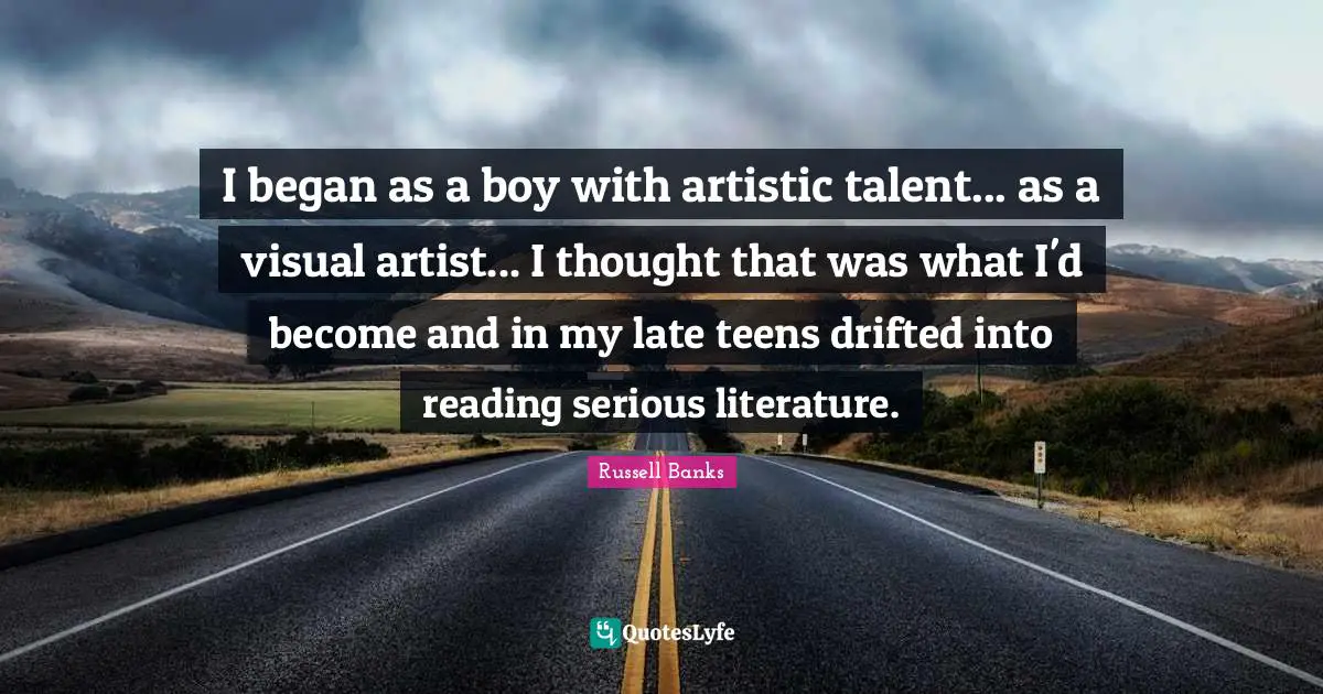 I began as a boy with artistic talent... as a visual artist... I thought that was what I'd become and in my late teens drifted into reading serious literature.