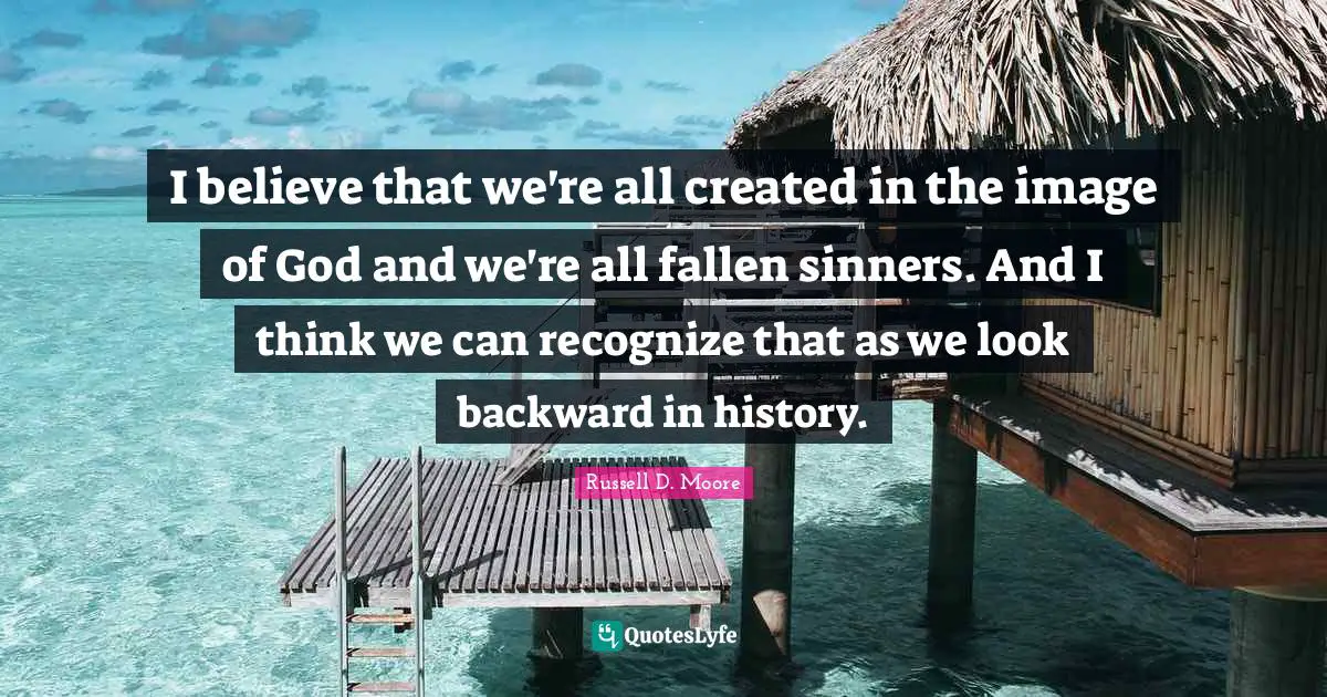 I believe that we're all created in the image of God and we're all fallen sinners. And I think we can recognize that as we look backward in history.