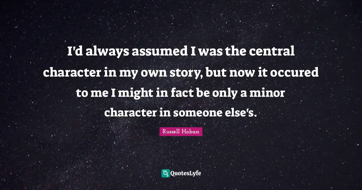 I'd always assumed I was the central character in my own story, but now it occured to me I might in fact be only a minor character in someone else's.