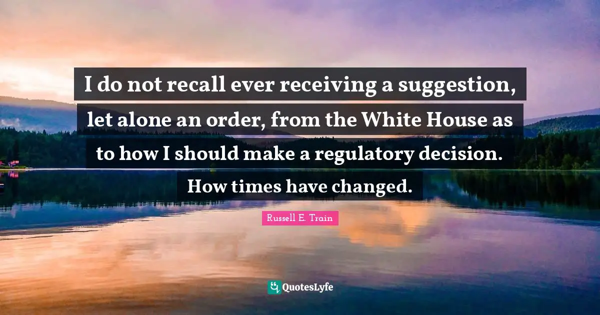 I Have Changed Quotes: "I do not recall ever receiving a suggestion, let alone an order, from the White House as to how I should make a regulatory decision. How times have changed."