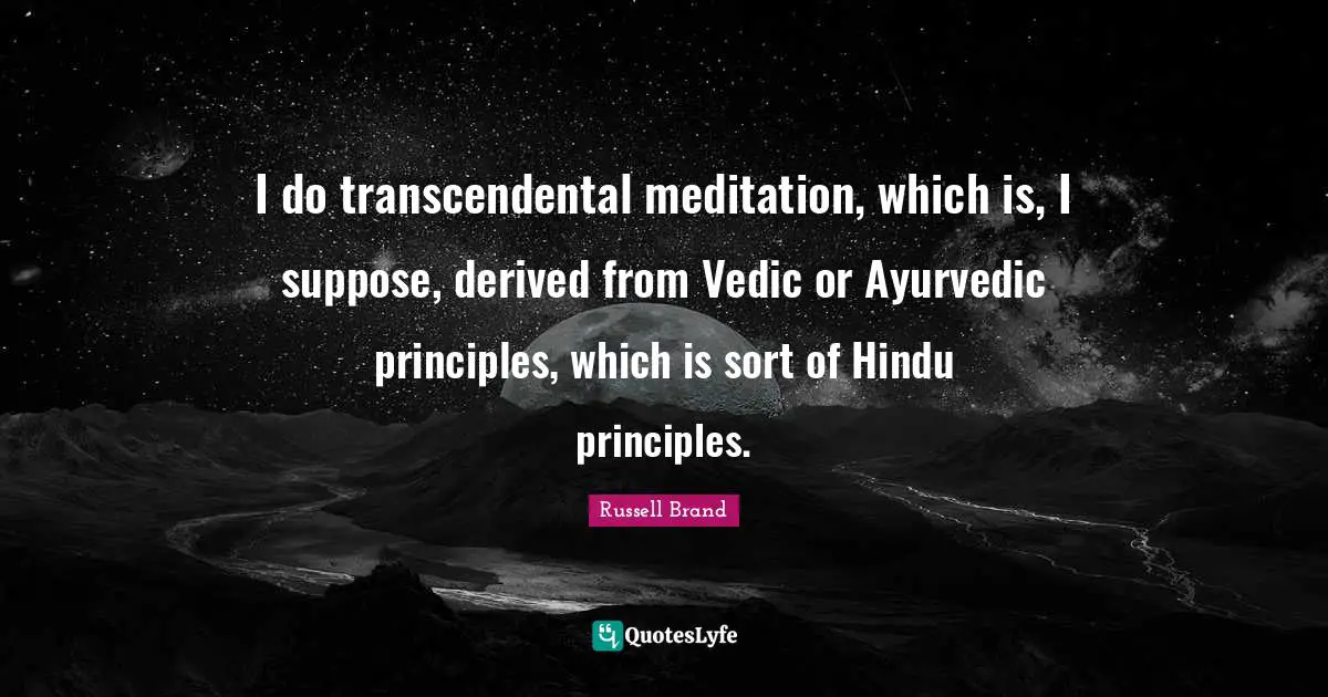 I do transcendental meditation, which is, I suppose, derived from Vedic or Ayurvedic principles, which is sort of Hindu principles.