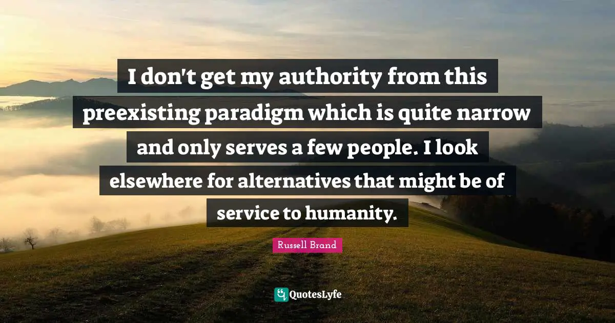 I don't get my authority from this preexisting paradigm which is quite narrow and only serves a few people. I look elsewhere for alternatives that might be of service to humanity.