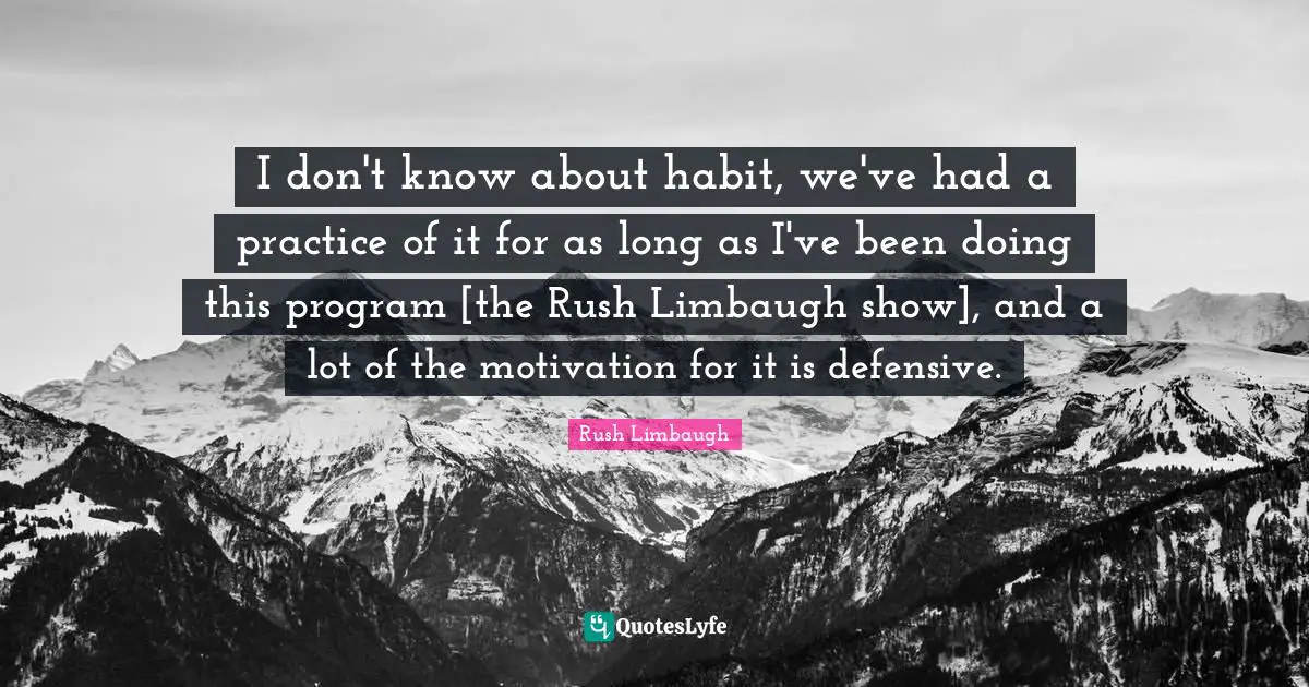 I don't know about habit, we've had a practice of it for as long as I've been doing this program [the Rush Limbaugh show], and a lot of the motivation for it is defensive.