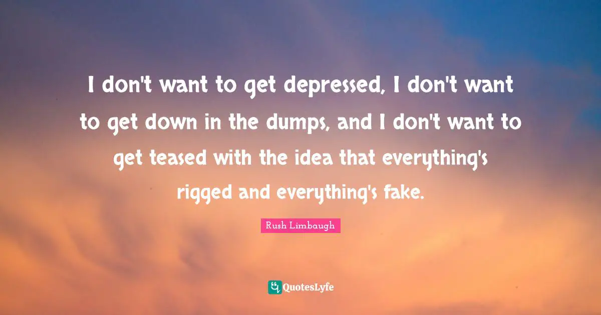 I don't want to get depressed, I don't want to get down in the dumps, and I don't want to get teased with the idea that everything's rigged and everything's fake.