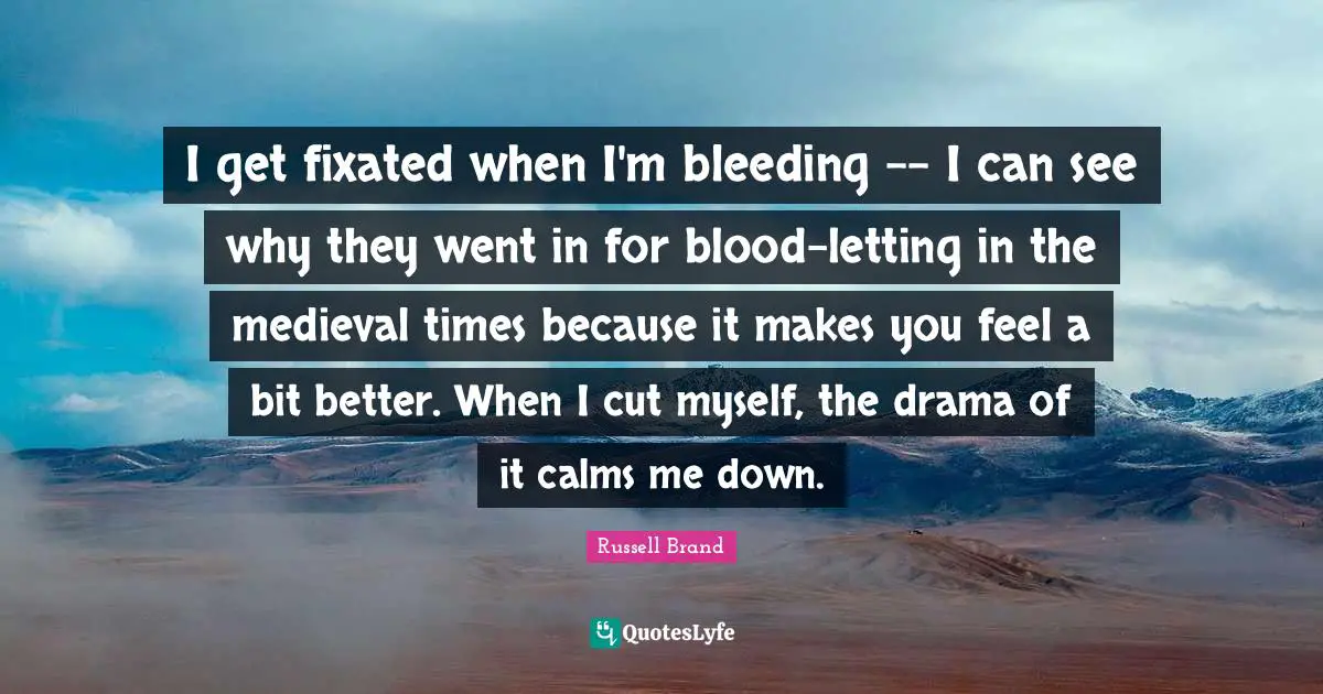 I get fixated when I'm bleeding -- I can see why they went in for blood-letting in the medieval times because it makes you feel a bit better. When I cut myself, the drama of it calms me down.