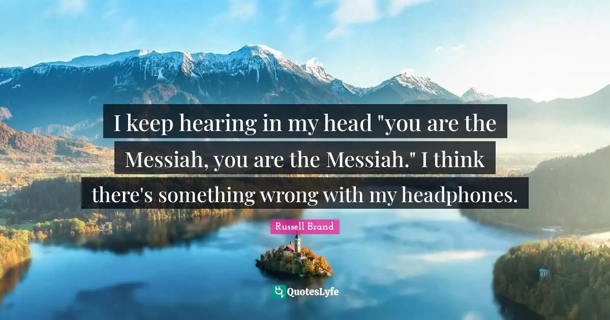 I keep hearing in my head "you are the Messiah, you are the Messiah." I think there's something wrong with my headphones.