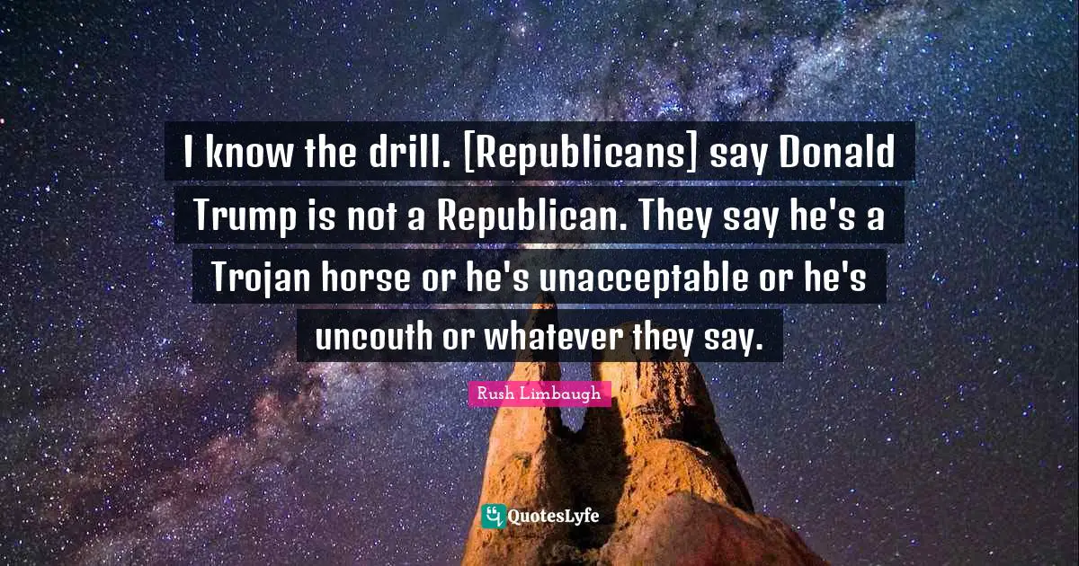 I know the drill. [Republicans] say Donald Trump is not a Republican. They say he's a Trojan horse or he's unacceptable or he's uncouth or whatever they say.