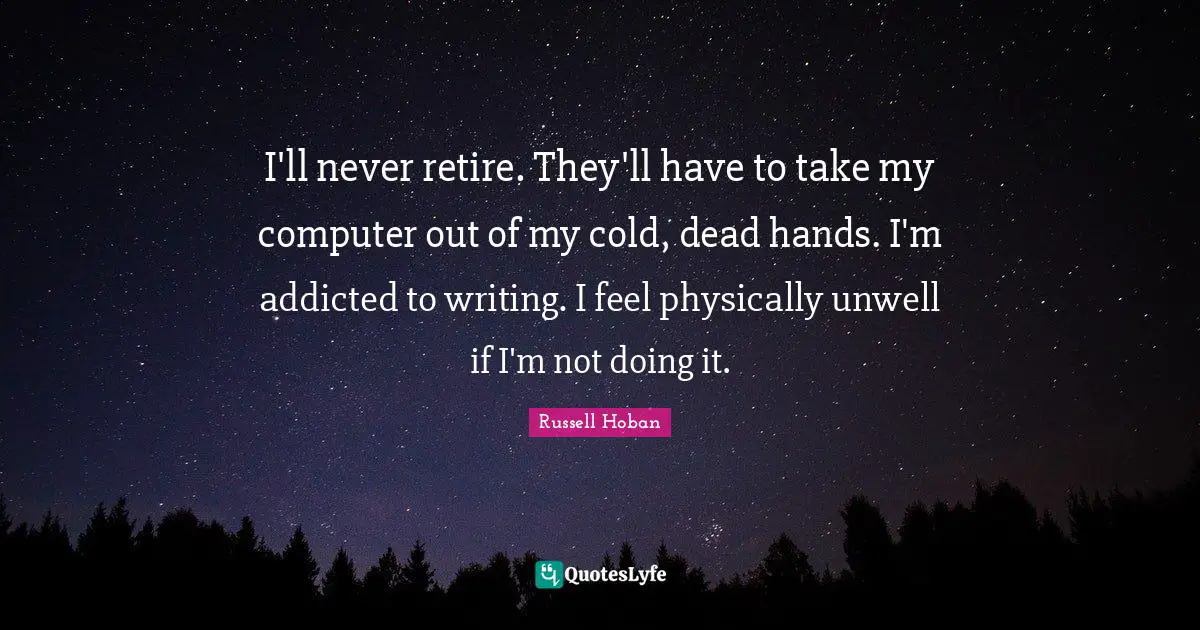 I'll never retire. They'll have to take my computer out of my cold, dead hands. I'm addicted to writing. I feel physically unwell if I'm not doing it.