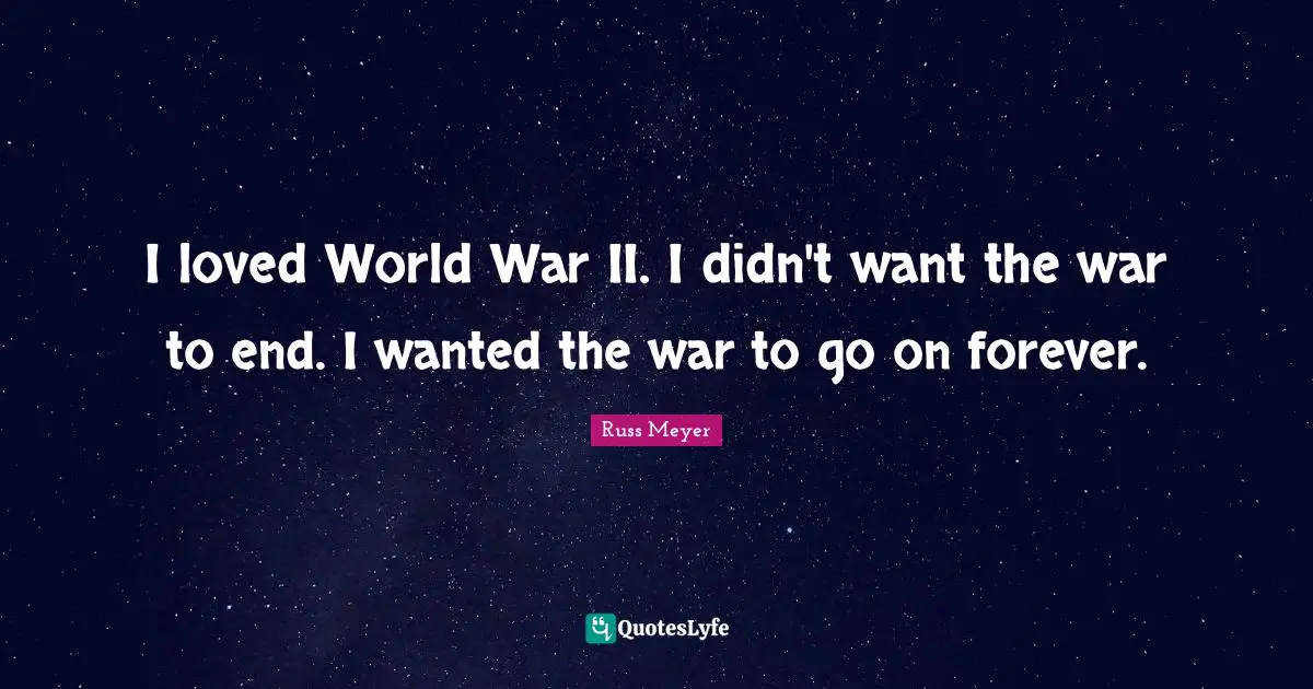 I loved World War II. I didn't want the war to end. I wanted the war to go on forever.