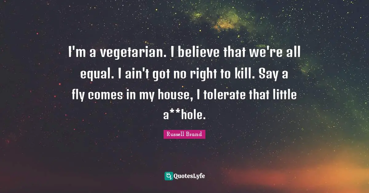 I'm a vegetarian. I believe that we're all equal. I ain't got no right to kill. Say a fly comes in my house, I tolerate that little a**hole.