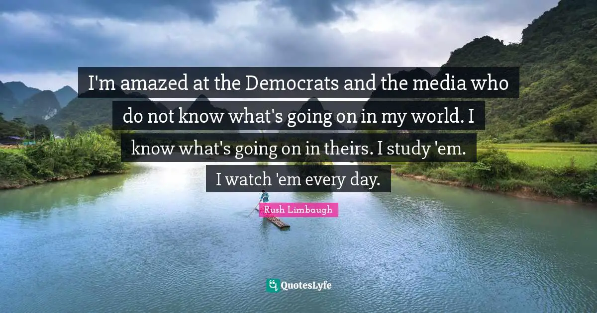 I'm amazed at the Democrats and the media who do not know what's going on in my world. I know what's going on in theirs. I study 'em. I watch 'em every day.