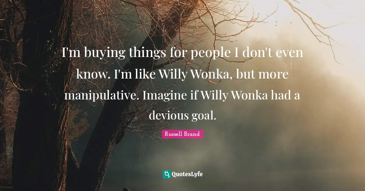 I'm buying things for people I don't even know. I'm like Willy Wonka, but more manipulative. Imagine if Willy Wonka had a devious goal.