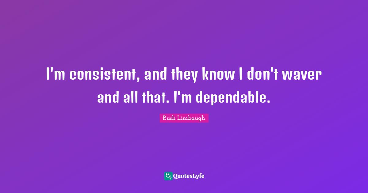 I'm consistent, and they know I don't waver and all that. I'm dependable.