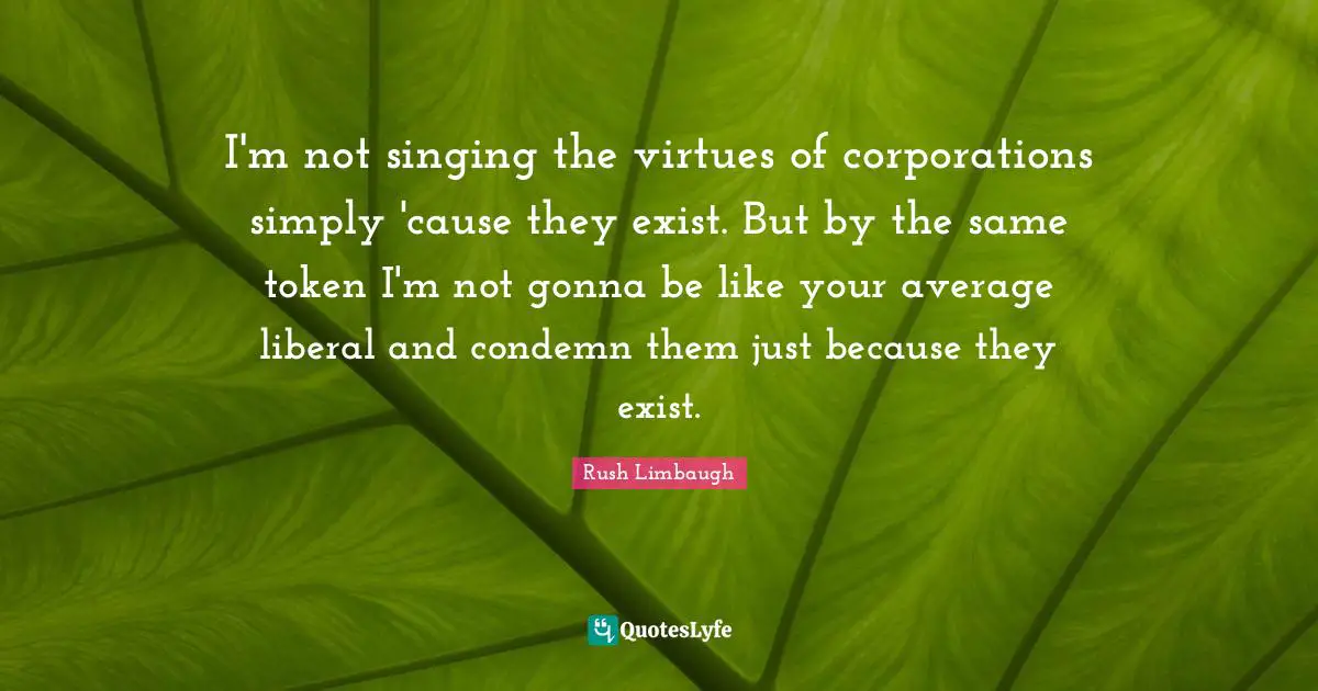 I'm not singing the virtues of corporations simply 'cause they exist. But by the same token I'm not gonna be like your average liberal and condemn them just because they exist.