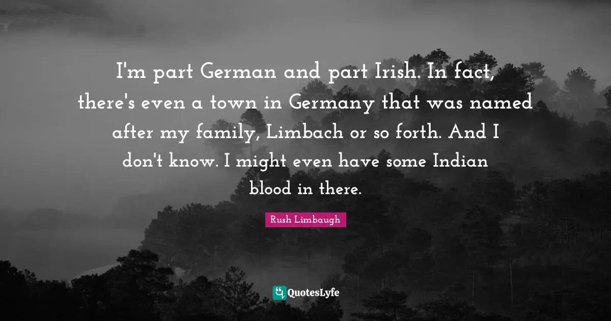 I'm part German and part Irish. In fact, there's even a town in Germany that was named after my family, Limbach or so forth. And I don't know. I might even have some Indian blood in there.