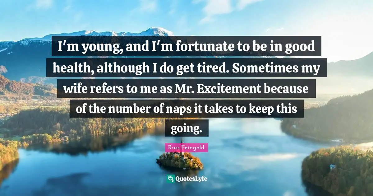 I'm young, and I'm fortunate to be in good health, although I do get tired. Sometimes my wife refers to me as Mr. Excitement because of the number of naps it takes to keep this going.