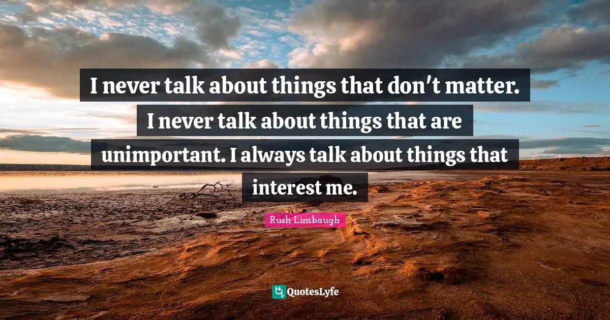 I never talk about things that don't matter. I never talk about things that are unimportant. I always talk about things that interest me.