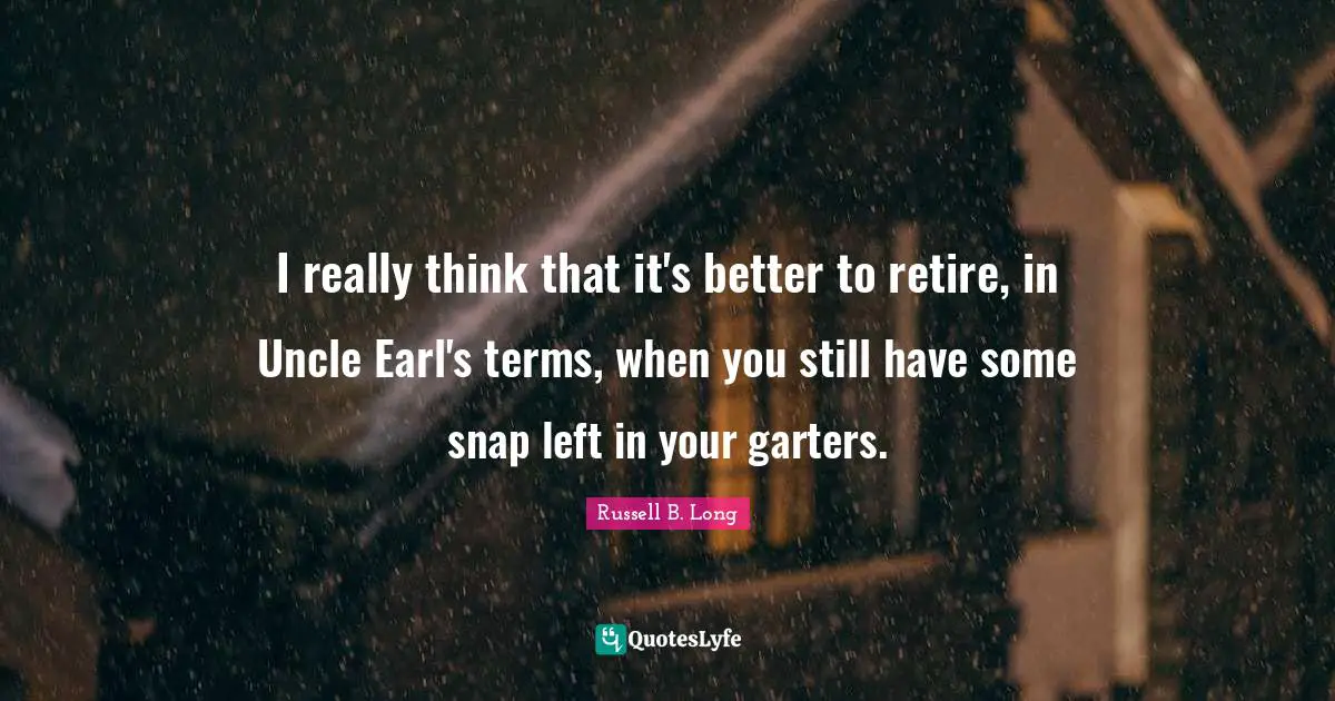 I really think that it's better to retire, in Uncle Earl's terms, when you still have some snap left in your garters.