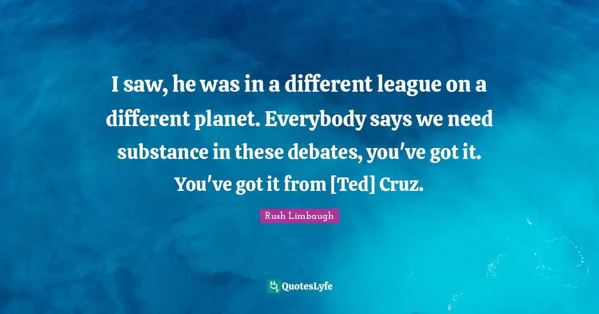 I saw, he was in a different league on a different planet. Everybody says we need substance in these debates, you've got it. You've got it from [Ted] Cruz.