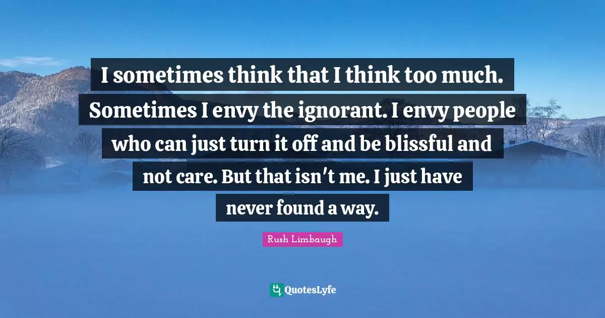 I sometimes think that I think too much. Sometimes I envy the ignorant. I envy people who can just turn it off and be blissful and not care. But that isn't me. I just have never found a way.