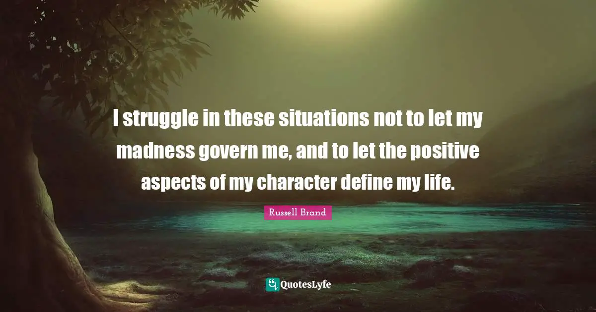 I struggle in these situations not to let my madness govern me, and to let the positive aspects of my character define my life.