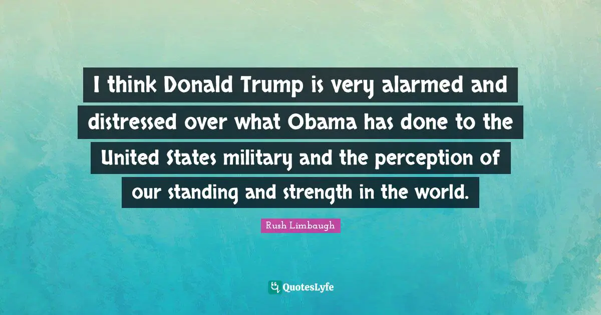 I think Donald Trump is very alarmed and distressed over what Obama has done to the United States military and the perception of our standing and strength in the world.