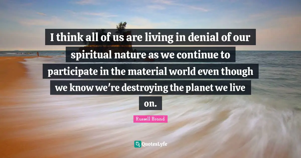 I think all of us are living in denial of our spiritual nature as we continue to participate in the material world even though we know we're destroying the planet we live on.
